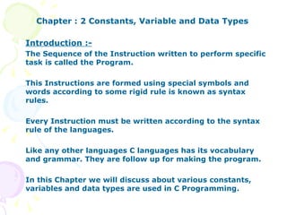 Chapter : 2 Constants, Variable and Data Types Introduction :- The Sequence of the Instruction written to perform specific task is called the Program. This Instructions are formed using special symbols and words according to some rigid rule is known as syntax rules. Every Instruction must be written according to the syntax rule of the languages.  Like any other languages C languages has its vocabulary and grammar. They are follow up for making the program. In this Chapter we will discuss about various constants, variables and data types are used in C Programming.  