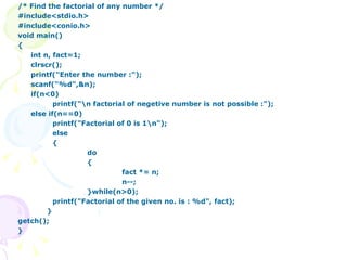 /* Find the factorial of any number */ #include<stdio.h> #include<conio.h> void main() { int n, fact=1; clrscr(); printf("Enter the number :"); scanf("%d",&n); if(n<0) printf("\n factorial of negetive number is not possible :"); else if(n==0) printf("Factorial of 0 is 1\n"); else { do { fact *= n; n--; }while(n>0); printf("Factorial of the given no. is : %d", fact);   } getch(); } 