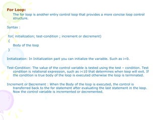 For Loop: The for loop is another entry control loop that provides a more concise loop control structure.  Syntax : for( initialization; test-condition ; increment or decrement) { Body of the loop } Initialization: In Initialization part you can initialize the variable. Such as i=0. Test-Condition: The value of the control variable is tested using the test – condition. Test condition is relational expression, such as i<10 that determines when loop will exit. If the condition is true body of the loop is executed otherwise the loop is terminated. Increment or Decrement : When the Body of the loop is executed, the control is transferred back to the for statement after evaluating the last statement in the loop. Now the control variable is incremented or decremented.  
