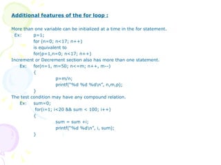 Additional features of the for loop : More than one variable can be initialized at a time in the for statement. Ex:  p=1; for (n=0; n<17; n++) is equivalent to for(p=1,n=0; n<17; n++) Increment or Decrement section also has more than one statement. Ex:  for(n=1, m=50; n<=m; n++, m--) { p=m/n; printf(“%d %d %d\n”, n,m,p); }  The test condition may have any compound relation. Ex: sum=0;   for(i=1; i<20 && sum < 100; i++) { sum = sum +i; printf(“%d %d\n”, i, sum); } 