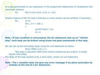 It is also permissible to use expression in the assignment statements of initialization and increment sections.  Ex: for( x=(m+n)/2; x>0; x= x/2) Another feature of the for loop is that one or more section can be omitted, if necessary. Ex: m=5; for( ; m != 100 ;) { printf(“%d\n”, m); m++; } Note : If test condition is not present, the for statement sets up an “infinite loop” such loop can be broken using break and goto statements in the loop.  We can set up the time delay loops using the null statement as follow: for(j=1000; j>0; j--) ; This loop is executed 1000 times without producing any output; it simply causes time delay. The Body of the loop contains only a semi colon, known as  null  statement. Note : The c compiler does not give any error message if we place semicolon by mistake at the end of a for statement.. 