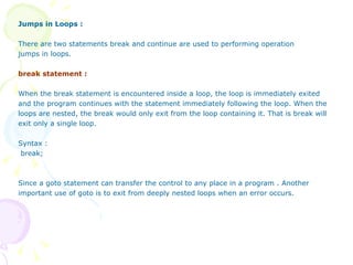 Jumps in Loops : There are two statements break and continue are used to performing operation jumps in loops. break statement :   When the break statement is encountered inside a loop, the loop is immediately exited and the program continues with the statement immediately following the loop. When the loops are nested, the break would only exit from the loop containing it. That is break will exit only a single loop. Syntax : break; Since a goto statement can transfer the control to any place in a program . Another  important use of goto is to exit from deeply nested loops when an error occurs. 
