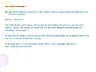 continue statement : The use of the continue statement is to skip the following statements and continue with the next iteration. Syntax :  continue; Unlike the break which causes the loop to be terminated, the continue as the name  implies, causes the loop to be continued with the next iteration after skipping any statements in between.  In while and do loops, continue causes the control to go directly to the test condition and then do continue the iteration process. In the case of for loop increment section of the loop is executed before the  test – condition is evaluated. 