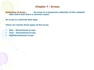 Chapter 7 : Arrays Defination of Array : An array is a sequences collection of the realated data items that share a common name. An array is a derived data type. There are mainly three types of the array: One – Dimentional arrays Two – Dimentional arrays Multidimentional arrays 