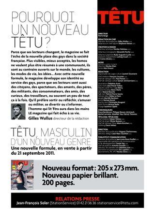 POURQUOI
UN NOUVEAU                                                  DIRECTEUR




TÊTU ?
                                                            Pierre Bergé
                                                            RÉDACTION EN CHEF
                                                            directeur de la rédaction Gilles Wullus (2058)
                                                            rédacteur en chef adjoint Stéphane Moran (2071)
                                                            CRÉATION & DESIGN
                                                            directeur artistique Nicolas Valoteau (2070)
Parce que ses lecteurs changent, le magazine se fait        rédacteur iconographe Alexandre Roche (2064)
                                                            rédacteur graphiste Rudy Augustin-Lucile (2060)
l’écho de la nouvelle place des gays dans la société        assistants maquettistes Ludwig Couet (2057)
                                                            et Carine Silveira (2059)
française. Plus visibles, mieux acceptés, les homos         MODE
ne veulent plus être résumés à une communauté, ils          accessoires, joaillerie, horlogerie
                                                            direction Nicolas Klam
                                                            textes Alex Drouot
sont au contraire ouverts sur le monde, les cultures,       RÉDACTION
les modes de vie, les idées… Avec cette nouvelle            responsable des pages culture Laurent Goumarre
                                                            chef d’édition François Couzinié (2069)
formule, le magazine développe son identité au              chef de rubrique infos Paul Parant (2062)
                                                            chef de rubrique culture Sylvain Zimmermann (2061)
service des gays, parce que ses lecteurs sont aussi         associations Delphine Aunis
                                                            auto-moto Jean-Pascal Videau
des citoyens, des spectateurs, des amants, des pères,       beauté / santé-TêTu + Luc Biecq
                                                            cuisine-fooding Alexis Hierle
des militants, des consommateurs, des amis, des             déco Roland Beaufre
                                                            high-tech Patrick-Pierre Garcia
curieux, des travailleurs, ou souvent un peu de tout        histoire-idées Gildas Le Dem
                                                            people Myrtille Rambion
ça à la fois. Qu’il préfère sortir ou réfléchir, s’amuser   porno Romain Burrel
                                                            psycho-sexo Christophe Bougnot
              ou militer, se divertir ou s’informer,        sport-forme Jérôme Badie
                                                            voyage Laurence Ogiela
              l’homme qui lit TêTu aura dans les mains      CHRONIQUEURS
                                                            Bruce Benderson, Philippe Besson, Jérômeuh,
              LE magazine qui fait écho à sa vie.           Michel Larivière, Abdellah Taïa, Patrick Thévenin

              Gilles Wullus directeur de la rédaction       TÊTU.COM, TÊTUE.COM
                                                            chef d’édition Fabien Wiktor (2090)
                                                            chef de projet Olivier Buisson (2086)
                                                            chef de rubrique Têtue Marie Kirschen (2073)
                                                            clubbing Oscar Héliani




TÊTU, mAscUlIN
                                                            DIRECTION
                                                            directeur de la publication Hugues Charbonneau
                                                            directeur délégué Jean-Marc Gauthier (2052)
                                                            PUBLICITÉ ET COMMUNICATION


d’UN NOUVEAU gENRE
                                                            directeur de la publicité Jean-Louis Roux-Fouillet (2051)
                                                            responsable des opérations de communication
                                                            et de développement Carole Hay (2084)
                                                            chef de publicité Antoine Gourdin (2072)
Une nouvelle formule, en vente à partir                     directeur de clientèle web Matthieu Jost (2074)
                                                            promotion et partenariats Éric Lapôtre (2050)

du 21 septembre 2011.                                       abonnements, Pa, VPC Nicolas Davio (2056)




                     Nouveau format : 205 x 273 mm.
                     Nouveau papier brillant.
                     200 pages.
                               RELATIONS PRESSE
    Jean-François Soler (stationservice) 01 42 21 36 36 stationservice@tetu.com
 
