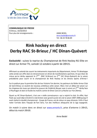  
	
  
	
  
	
  
	
  
	
  
	
  
	
  
COMMUNIQUE	
  DE	
  PRESSE	
  
St-­‐Brieuc,	
  10/10/2013	
  
Pour	
  plus	
  de	
  renseignements	
  :	
   ANNE	
  BEDEL	
  
	
   Anne.bedel@armortv.fr	
  
	
   Tél	
  :	
  06	
  24	
  78	
  86	
  89	
  
	
  
	
  
Rink	
  hockey	
  en	
  direct	
  
Derby	
  RAC	
  St-­‐Brieuc	
  /	
  HC	
  Dinan-­‐Quévert	
  
	
  
Exclusivité	
  :	
  suivez	
  la	
  reprise	
  du	
  Championnat	
  de	
  Rink	
  Hockey	
  N1	
  Elite	
  en	
  
direct	
  sur	
  Armor	
  TV,	
  samedi	
  12	
  octobre	
  à	
  partir	
  de	
  20h15.	
  
	
  
	
  
Affirmant	
  sa	
  volonté	
  de	
  couvrir	
  les	
  évènements	
  importants	
  du	
  Département,	
  Armor	
  TV	
  développe	
  
cette	
  année	
  son	
  offre	
  dans	
  la	
  retransmission	
  en	
  direct	
  de	
  manifestations	
  sportives.	
  Et	
  que	
  rêver	
  de	
  
mieux	
   qu’un	
   derby	
   opposant	
   le	
   3ème	
  
	
   (RAC	
   St-­‐Brieuc)	
   au	
   2ème
	
   (HC	
   Dinan-­‐Quévert)	
   de	
   la	
   saison	
  
précédente	
   pour	
   ouvrir	
   et	
   le	
   championnat	
   de	
   Rink	
   Hockey	
   et	
   les	
   Directs	
   Sports	
   d’Armor	
  !	
  
	
  
Sur	
  le	
  podium	
  pour	
  la	
  première	
  fois	
  de	
  leur	
  histoire	
  l'an	
  dernier,	
  les	
  patineurs	
  du	
  Roller	
  Armor	
  Club	
  
de	
  Saint-­‐Brieuc	
  se	
  veulent	
  de	
  nouveau	
  ambitieux	
  cette	
  saison.	
  Mais	
  c’est	
  un	
  début	
  de	
  saison	
  sur	
  
les	
  chapeaux	
  de	
  roues	
  qui	
  attend	
  les	
  joueurs	
  de	
  Frédérick	
  Bouyer	
  avec	
  à	
  suivre	
  un	
  2ème
	
  derby	
  face	
  
à	
  Ploufragan	
  et	
  dans	
  la	
  foulée	
  les	
  matchs	
  contre	
  St-­‐Omer	
  (1er)	
  et	
  La	
  Roche-­‐sur-­‐Yon	
  (4ème).	
  
	
  
Quant	
  au	
  HC	
  Dinan-­‐Quévert,	
  c’est	
  une	
  «	
  vielle	
  connaissance	
  »	
  qui	
  a	
  rejoint	
  le	
  club.	
  En	
  effet,	
  Xavi	
  
Paüls	
  qui	
  avait	
  déjà	
  entraîné	
  le	
  club	
  breton	
  avec	
  grand	
  succès	
  lors	
  de	
  la	
  saison	
  2007-­‐2008	
  puisqu’il	
  
avait	
  réalisé	
  le	
  doublé	
  championnat	
  -­‐	
  Coupe	
  de	
  France,	
  est	
  de	
  retour	
  en	
  pays	
  dinanais.	
  Enfin	
  il	
  faut	
  
noter	
   l’arrivée	
   dans	
   l’équipe	
   de	
  Toni	
   Sero,	
   l'un	
   des	
   meilleurs	
   attaquants	
   de	
   la	
   Liga	
   espagnole.	
  
	
  
Un	
   match	
   à	
   suivre	
   donc	
   en	
   direct	
   sur	
   www.armortv.fr,	
   prise	
   d’antenne	
   à	
   20h15,	
  
début	
  du	
  match	
  20h30.	
  
	
  
	
   Anne	
  Bedel	
  
	
  
	
  
	
  
 