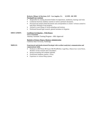 Brobeck, Phleger & Harrison, LLP C Los Angeles, CA 12/1995 - 08/ 1999
Paralegal/Case Assistant
? Responsible for creating document binders for depositions, mediations, hearings and trials.
? Conducted electronic database searches to retrieve pertinent documents.
? Processed and mailed related documents and correspondence to clients in-house counsel to
keep them informed of case progress.
? Assisted in court filings of various pleadings and motions.
? Performed focused legal research; general assistance in litigation
EDUCATION: Certificate In Litigation - With Honors
UCLA Extension
Attorney Assistant Training Program - ABA Approved
Bachelor of Science Degree, Business Administration
California State University, Northridge
SKILLS: Experienced and detail-oriented Paralegal with excellent analytical, communication and
organizational skills.
? Proficient in MS Word, MS Excel, MS WordPerfect, Legal Key, Abacus Law, Lexis-Nexis,
Westlaw on-line research and Concordance.
? Strong accounting and computer aptitude.
? Professional telephone manner; 10-key.
? Experience in various filing systems.
 