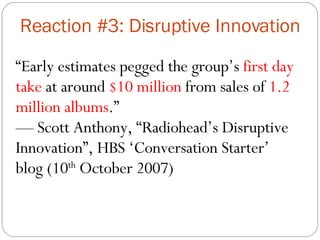 Reaction #3: Disruptive Innovation “ Early estimates pegged the group’s  first day take  at around  $10 million  from sales of  1.2 million albums .” —  Scott Anthony, “Radiohead’s Disruptive Innovation”, HBS ‘Conversation Starter’ blog (10 th  October 2007) 