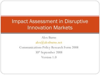 Alex Burns [email_address] Communications Policy Research Form 2008 30 th  September 2008 Version 1.0 Impact Assessment in Disruptive Innovation Markets 