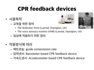 CPR feedback devices
•  사용목적
–  교육을 위한 장비
•  The Skillmeter Anne (Laerdal, Orpington, UK)
•  The voice advisory manikin (VAM) (Laerdal, Orpington, UK)
–  임상에 적용하기 위한 장비
•  작동방식에 따라
–  메트로놈: guide compression rate
–  압력센서: Barometer based CPR feedback device
–  가속도센서: Accelerometer based CPR feedback device
 