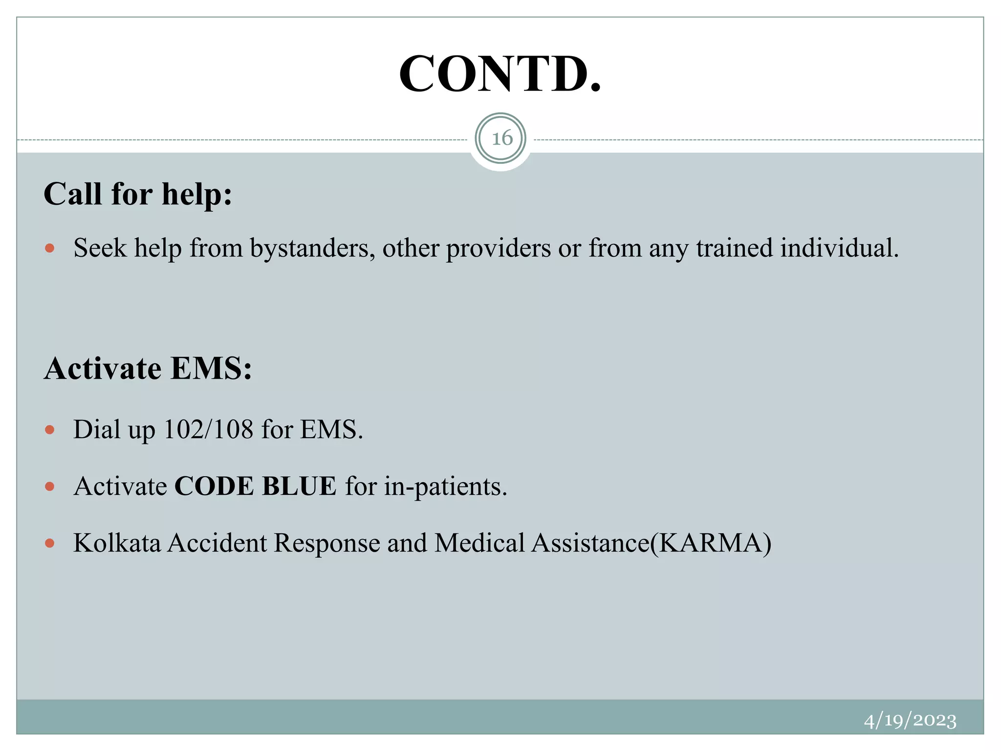 CONTD.
Call for help:
 Seek help from bystanders, other providers or from any trained individual.
Activate EMS:
 Dial up 102/108 for EMS.
 Activate CODE BLUE for in-patients.
 Kolkata Accident Response and Medical Assistance(KARMA)
4/19/2023
16
 