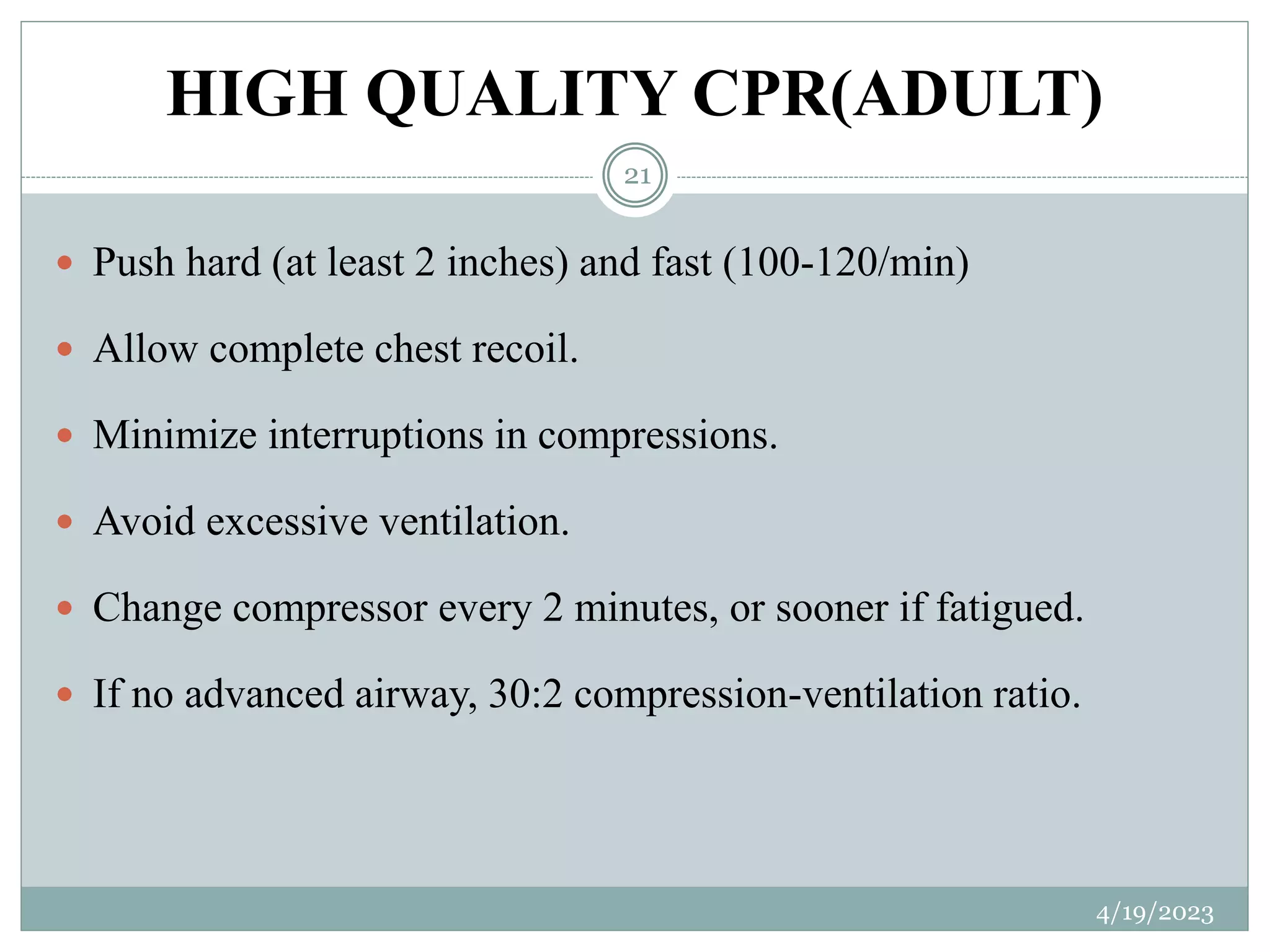 HIGH QUALITY CPR(ADULT)
 Push hard (at least 2 inches) and fast (100-120/min)
 Allow complete chest recoil.
 Minimize interruptions in compressions.
 Avoid excessive ventilation.
 Change compressor every 2 minutes, or sooner if fatigued.
 If no advanced airway, 30:2 compression-ventilation ratio.
4/19/2023
21
 