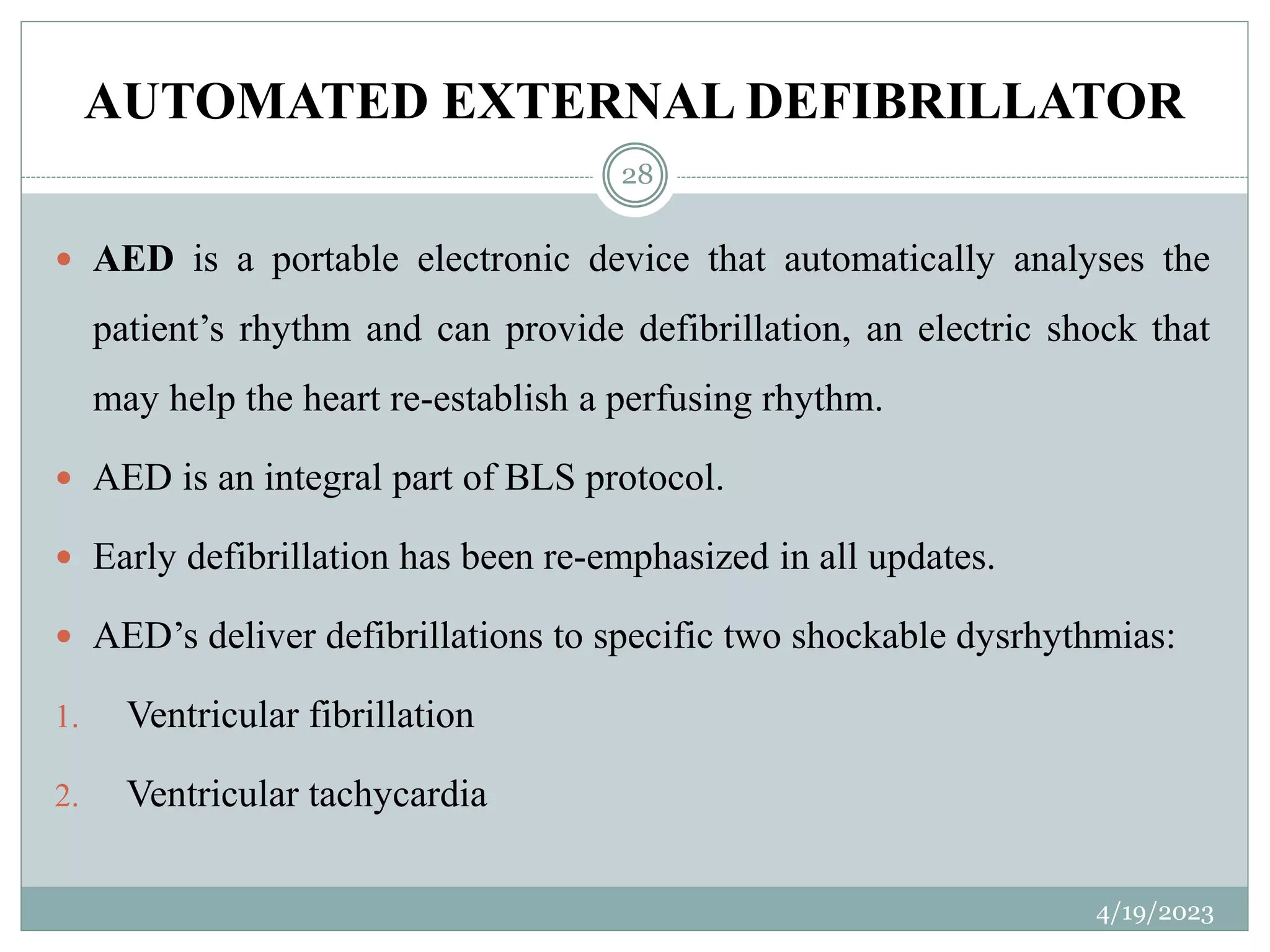 AUTOMATED EXTERNAL DEFIBRILLATOR
4/19/2023
28
 AED is a portable electronic device that automatically analyses the
patient’s rhythm and can provide defibrillation, an electric shock that
may help the heart re-establish a perfusing rhythm.
 AED is an integral part of BLS protocol.
 Early defibrillation has been re-emphasized in all updates.
 AED’s deliver defibrillations to specific two shockable dysrhythmias:
1. Ventricular fibrillation
2. Ventricular tachycardia
 