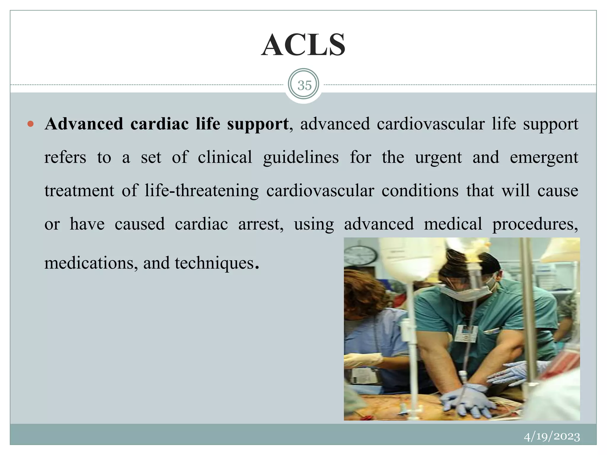 ACLS
4/19/2023
35
 Advanced cardiac life support, advanced cardiovascular life support
refers to a set of clinical guidelines for the urgent and emergent
treatment of life-threatening cardiovascular conditions that will cause
or have caused cardiac arrest, using advanced medical procedures,
medications, and techniques.
 