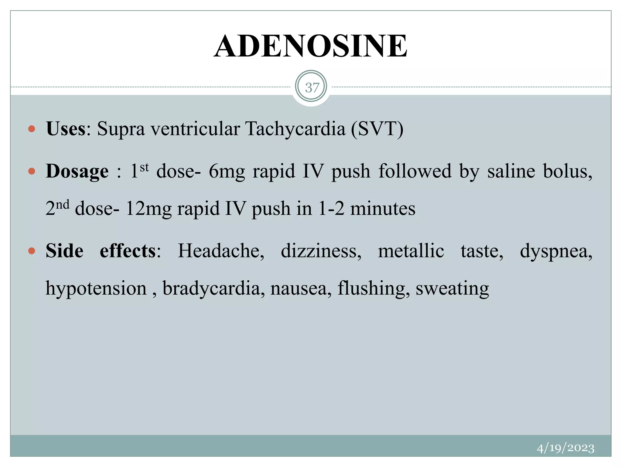 ADENOSINE
4/19/2023
37
 Uses: Supra ventricular Tachycardia (SVT)
 Dosage : 1st dose- 6mg rapid IV push followed by saline bolus,
2nd dose- 12mg rapid IV push in 1-2 minutes
 Side effects: Headache, dizziness, metallic taste, dyspnea,
hypotension , bradycardia, nausea, flushing, sweating
 