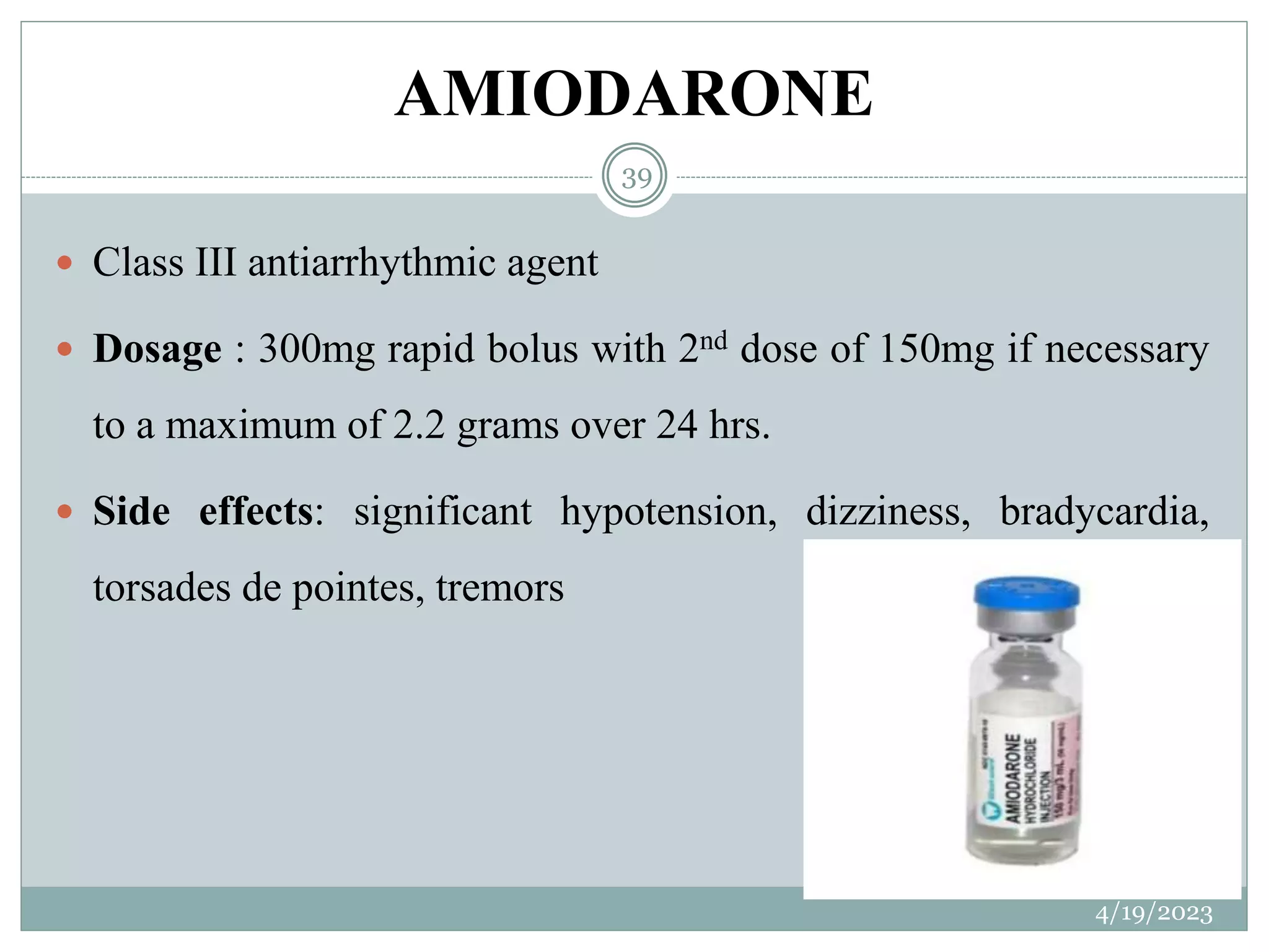 AMIODARONE
4/19/2023
39
 Class III antiarrhythmic agent
 Dosage : 300mg rapid bolus with 2nd dose of 150mg if necessary
to a maximum of 2.2 grams over 24 hrs.
 Side effects: significant hypotension, dizziness, bradycardia,
torsades de pointes, tremors
 