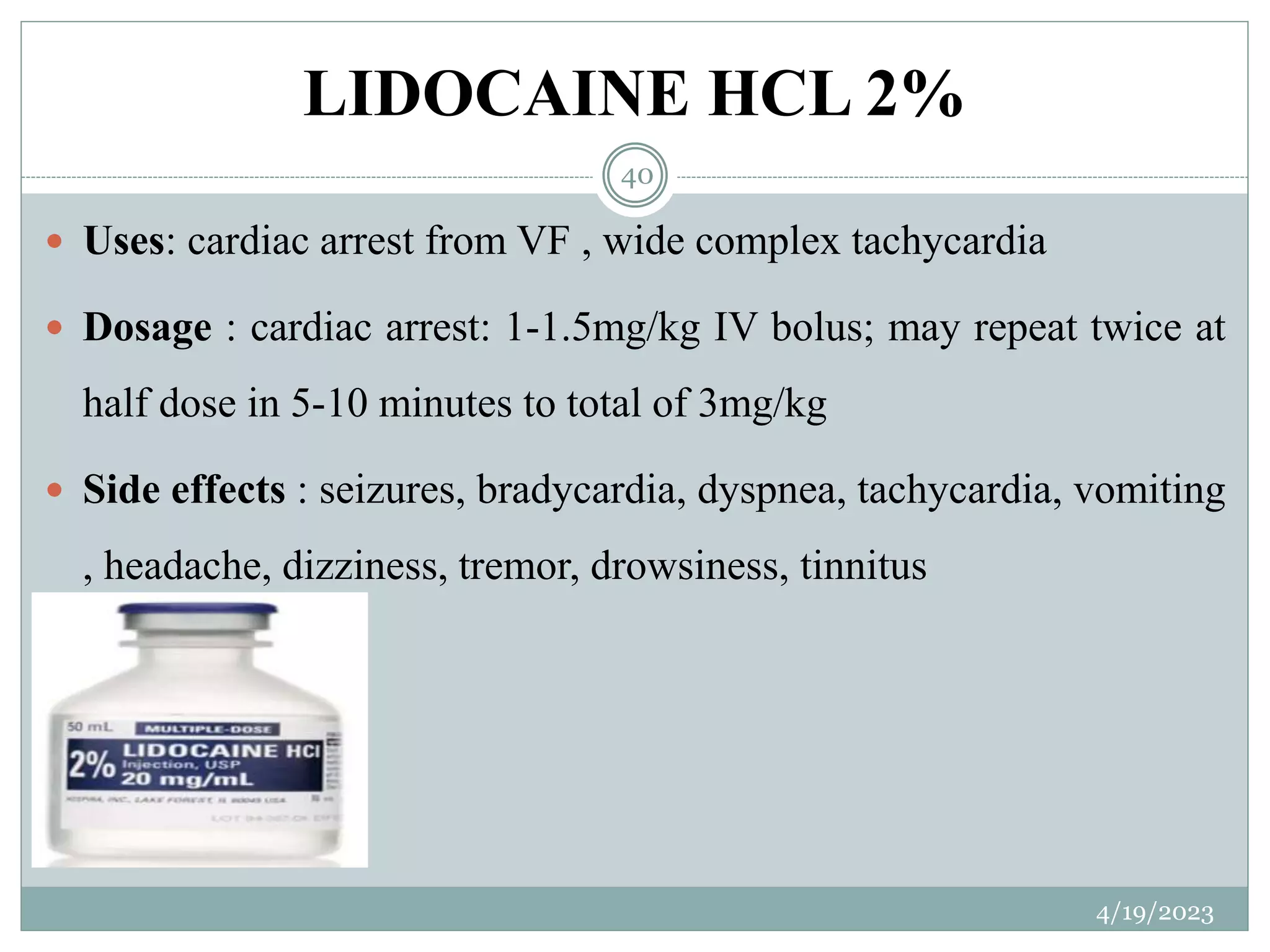 LIDOCAINE HCL 2%
4/19/2023
40
 Uses: cardiac arrest from VF , wide complex tachycardia
 Dosage : cardiac arrest: 1-1.5mg/kg IV bolus; may repeat twice at
half dose in 5-10 minutes to total of 3mg/kg
 Side effects : seizures, bradycardia, dyspnea, tachycardia, vomiting
, headache, dizziness, tremor, drowsiness, tinnitus
 