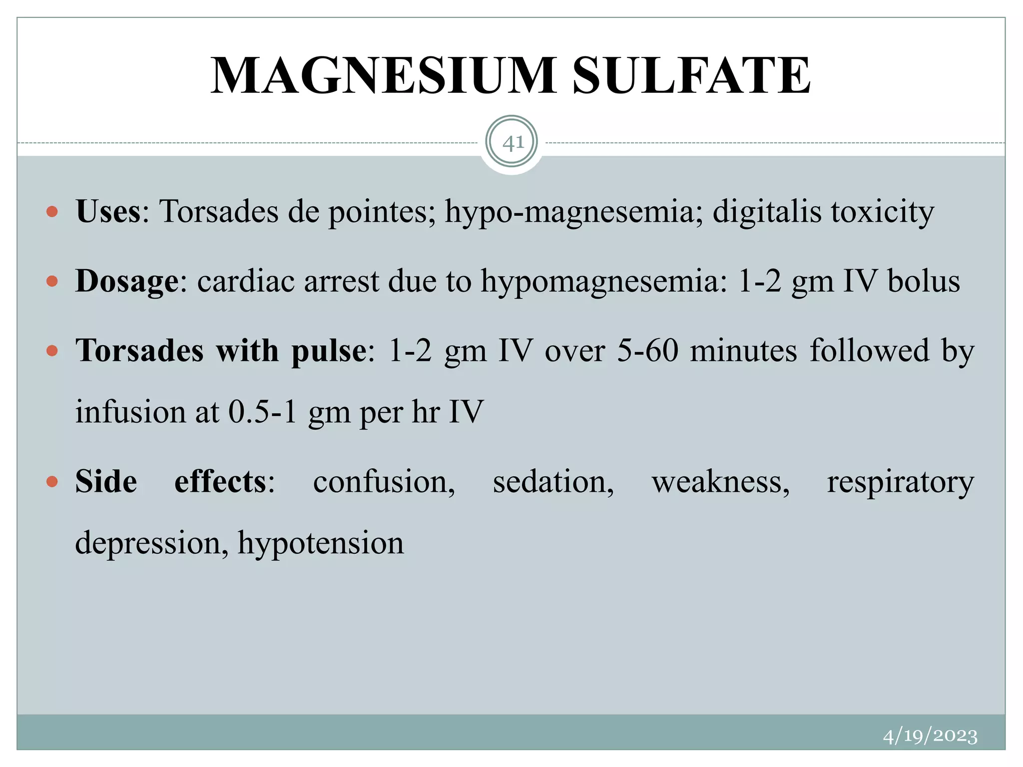 MAGNESIUM SULFATE
4/19/2023
41
 Uses: Torsades de pointes; hypo-magnesemia; digitalis toxicity
 Dosage: cardiac arrest due to hypomagnesemia: 1-2 gm IV bolus
 Torsades with pulse: 1-2 gm IV over 5-60 minutes followed by
infusion at 0.5-1 gm per hr IV
 Side effects: confusion, sedation, weakness, respiratory
depression, hypotension
 