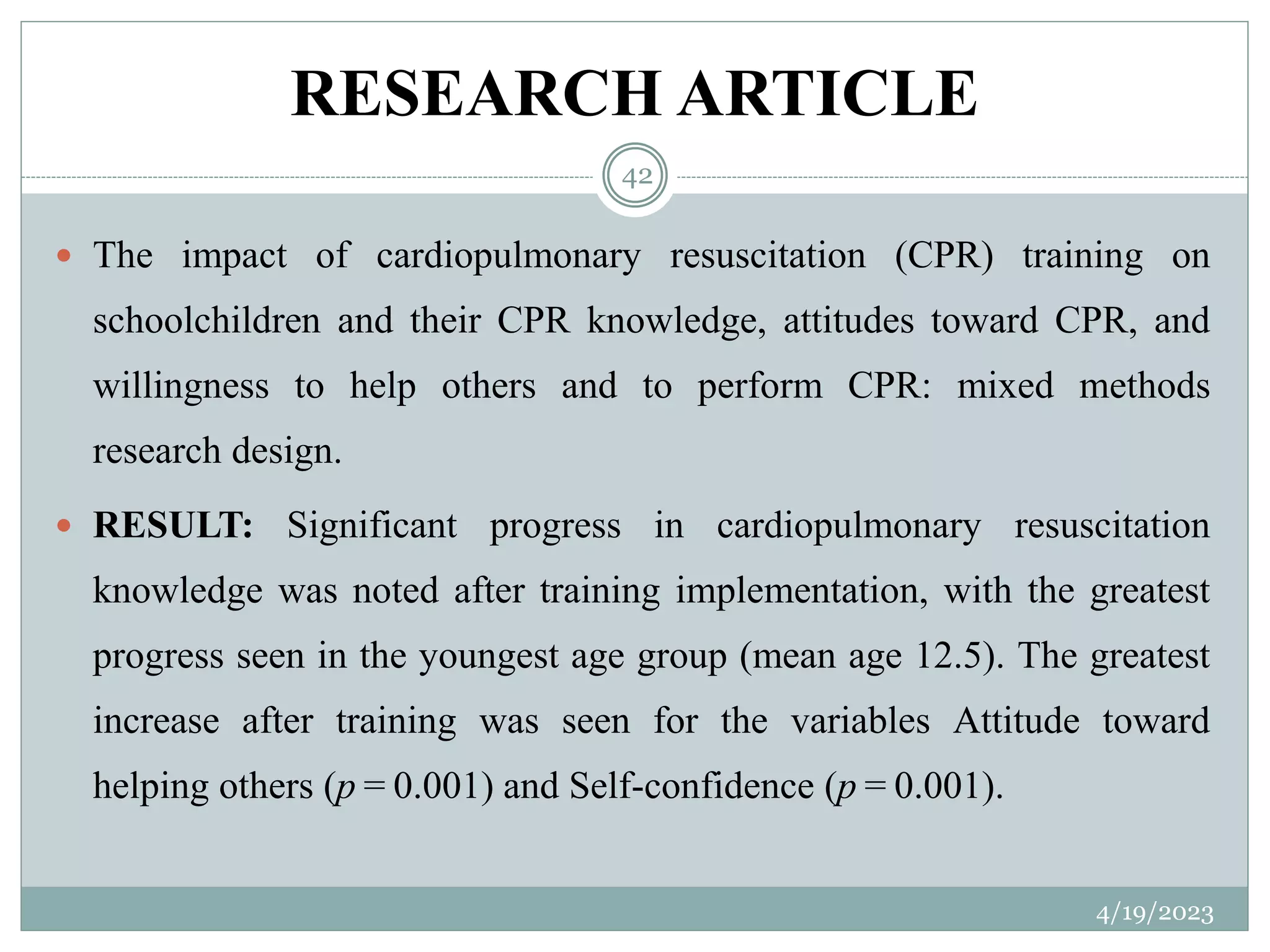 RESEARCH ARTICLE
4/19/2023
42
 The impact of cardiopulmonary resuscitation (CPR) training on
schoolchildren and their CPR knowledge, attitudes toward CPR, and
willingness to help others and to perform CPR: mixed methods
research design.
 RESULT: Significant progress in cardiopulmonary resuscitation
knowledge was noted after training implementation, with the greatest
progress seen in the youngest age group (mean age 12.5). The greatest
increase after training was seen for the variables Attitude toward
helping others (p = 0.001) and Self-confidence (p = 0.001).
 