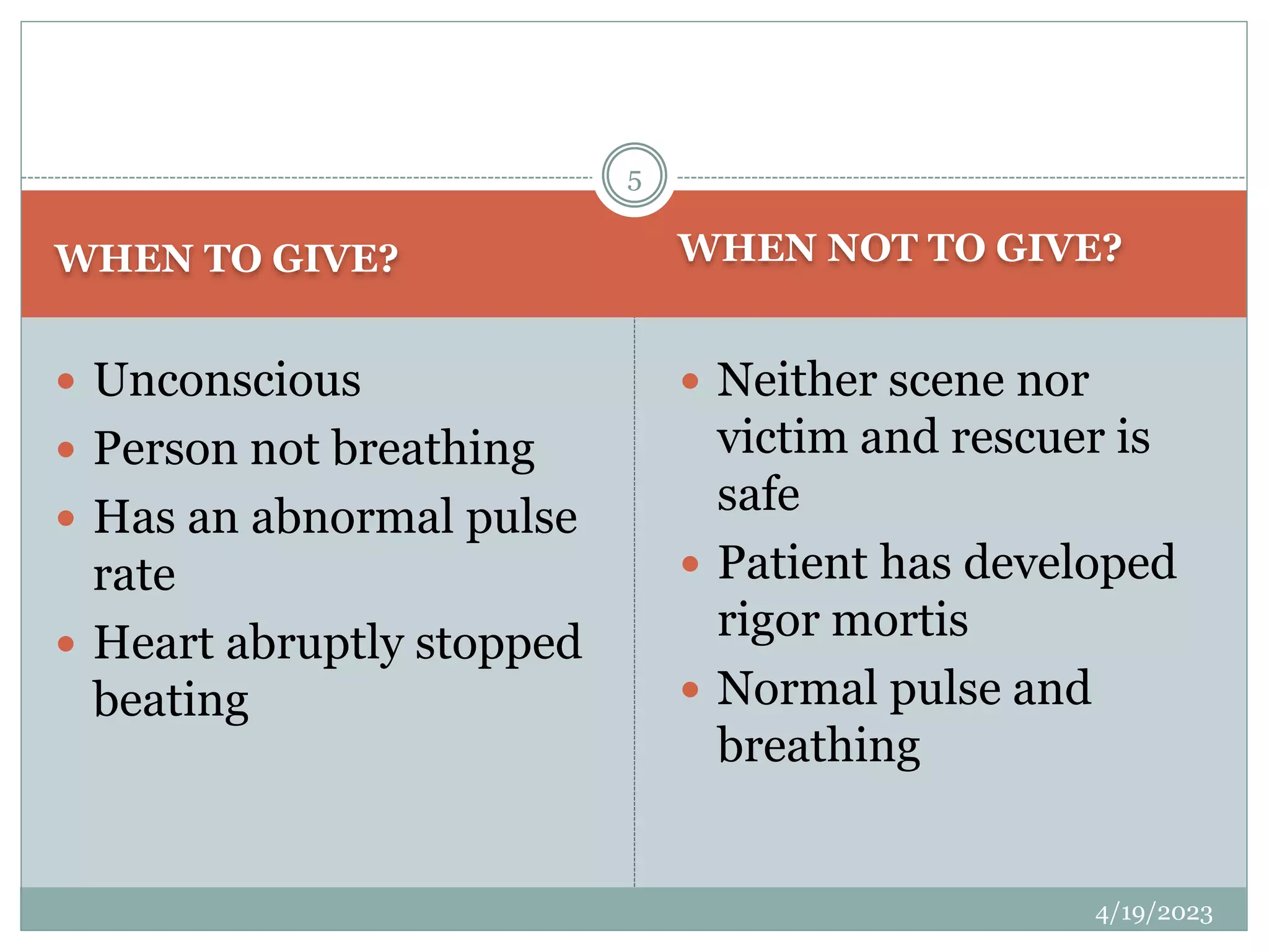 WHEN TO GIVE? WHEN NOT TO GIVE?
 Unconscious
 Person not breathing
 Has an abnormal pulse
rate
 Heart abruptly stopped
beating
 Neither scene nor
victim and rescuer is
safe
 Patient has developed
rigor mortis
 Normal pulse and
breathing
4/19/2023
5
 