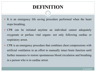 DEFINITION
 It is an emergency life saving procedure performed when the heart
stops breathing.
 CPR can be initiated anytime an individual cannot adequately
oxygenate or perfuse vital organs- not only following cardiac or
respiratory arrest.
 CPR is an emergency procedure that combines chest compressions with
artificial ventilation in an effort to manually intact brain function until
further measures to restore spontaneous blood circulation and breathing
in a person who is in cardiac arrest.
4/19/2023
1
 
