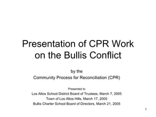 Presentation of CPR Work on the Bullis Conflict by the Community Process for Reconciliation (CPR) Presented to Los Altos School District Board of Trustees, March 7, 2005 Town of Los Altos Hills, March 17, 2005 Bullis Charter School Board of Directors, March 21, 2005 