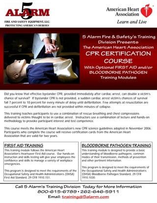 5 Alarm Fire & Safety’s Training
                                                                    Division Presents
                                                               The American Heart Association
                                                                 CPR CERTIFICATION
                                                                      COURSE
                                                               With Optional FIRST AID and/or
                                                                 BLOODBORNE PATHOGEN
                                                                      Training Modules


Did you know that effective bystander CPR, provided immediately after cardiac arrest, can double a victim’s
chance of survival? If bystander CPR is not provided, a sudden cardiac arrest victim’s chances of survival
fall 7 percent to 10 percent for every minute of delay until defibrillation. Few attempts at resuscitation are
successful if CPR and defibrillation are not provided within minutes of collapse.

This training teaches participants to use a combination of rescue breathing and chest compressions
delivered to victims thought to be in cardiac arrest. Instructors use a combination of lecture and hands-on
methodology to provoke participant interest and test competence.

This course meets the American Heart Association’s new CPR science guidelines adopted in November 2006.
Participants who complete the course will receive certification cards from the American Heart
Association that are valid for two years.


FIRST AID TRAINING                                            BLOODBORNE PATHOGEN TRAINING
This training module follows the American Heart               This training module is designed to provide a basic
Association’s Heartsaver First Aid course. Our hands-on       understanding of bloodborne pathogens, common
instruction and skills testing will give your employees the   modes of their transmission, methods of prevention
confidence and skills to manage a variety of workplace        and other pertinent information.
emergencies.
                                                              This program is designed to meet the requirements of
This program is designed to meet the requirements of the      the Occupational Safety and Health Administration’s
Occupational Safety and Health Administration’s (OHSA)        (OHSA) Bloodborne Pathogen Standard, 29 CFR
First Aid Standard, 29 CFR 1910.151.                          1910.1030.


         Call 5 Alarm’s Training Division Today for More Information
                    800-615-6789 • 262-646-5911
                         Email: training@5alarm.com
 