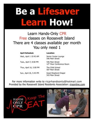 Take 15 minutes to learn how to save a life.
Learn Hands-Only CPR
Free classes on Roosevelt Island
There are 4 classes available per month
You only need 1
For more information write to ricprhandsonly@hotmail.com
Provided by the Roosevelt Island Residents Association: riraonline.com
April Schedule Location
Wed., April 1 10:45 AM Senior Center Lounge
546 Main Street
Tues., April 7, 8:00 PM 546 Main Street
12th
Floor Conference Room
Thur., April 16, 5:00 PM The Child School
587 Main Street
Sun., April 26, 5:45 PM Good Shepherd Chapel
543 Main Street
Be a Lifesaver
Learn How!
 