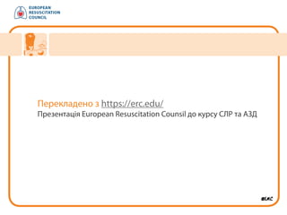 Перекладено з https://erc.edu/
Презентація European Resuscitation Counsil до курсу СЛР та АЗД
 