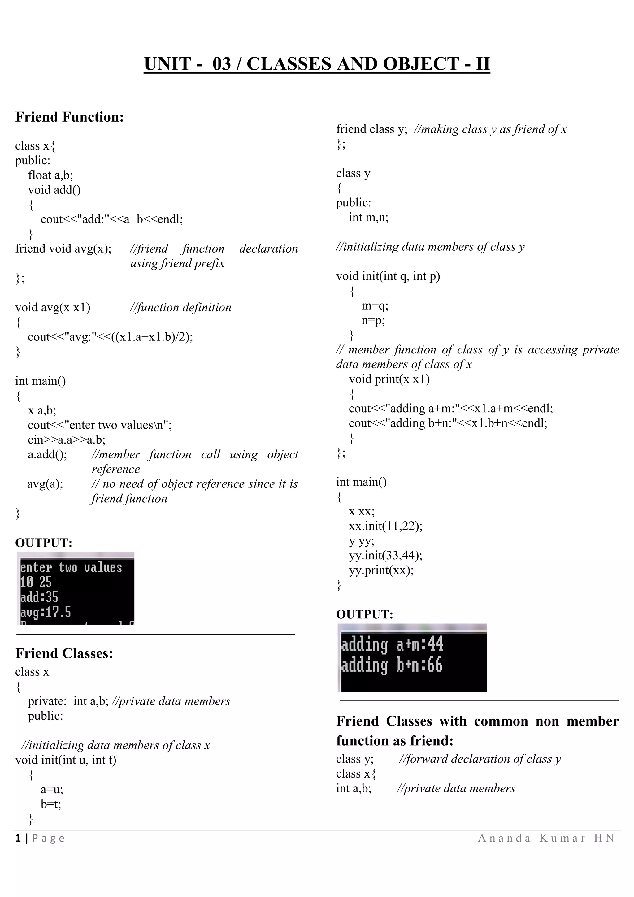 1 | P a g e A n a n d a K u m a r H N
UNIT - 03 / CLASSES AND OBJECT - II
Friend Function:
class x{
public:
float a,b;
void add()
{
cout<<"add:"<<a+b<<endl;
}
friend void avg(x); //friend function declaration
using friend prefix
};
void avg(x x1) //function definition
{
cout<<"avg:"<<((x1.a+x1.b)/2);
}
int main()
{
x a,b;
cout<<"enter two valuesn";
cin>>a.a>>a.b;
a.add(); //member function call using object
reference
avg(a); // no need of object reference since it is
friend function
}
OUTPUT:
Friend Classes:
class x
{
private: int a,b; //private data members
public:
//initializing data members of class x
void init(int u, int t)
{
a=u;
b=t;
}
friend class y; //making class y as friend of x
};
class y
{
public:
int m,n;
//initializing data members of class y
void init(int q, int p)
{
m=q;
n=p;
}
// member function of class of y is accessing private
data members of class of x
void print(x x1)
{
cout<<"adding a+m:"<<x1.a+m<<endl;
cout<<"adding b+n:"<<x1.b+n<<endl;
}
};
int main()
{
x xx;
xx.init(11,22);
y yy;
yy.init(33,44);
yy.print(xx);
}
OUTPUT:
Friend Classes with common non member
function as friend:
class y; //forward declaration of class y
class x{
int a,b; //private data members
 