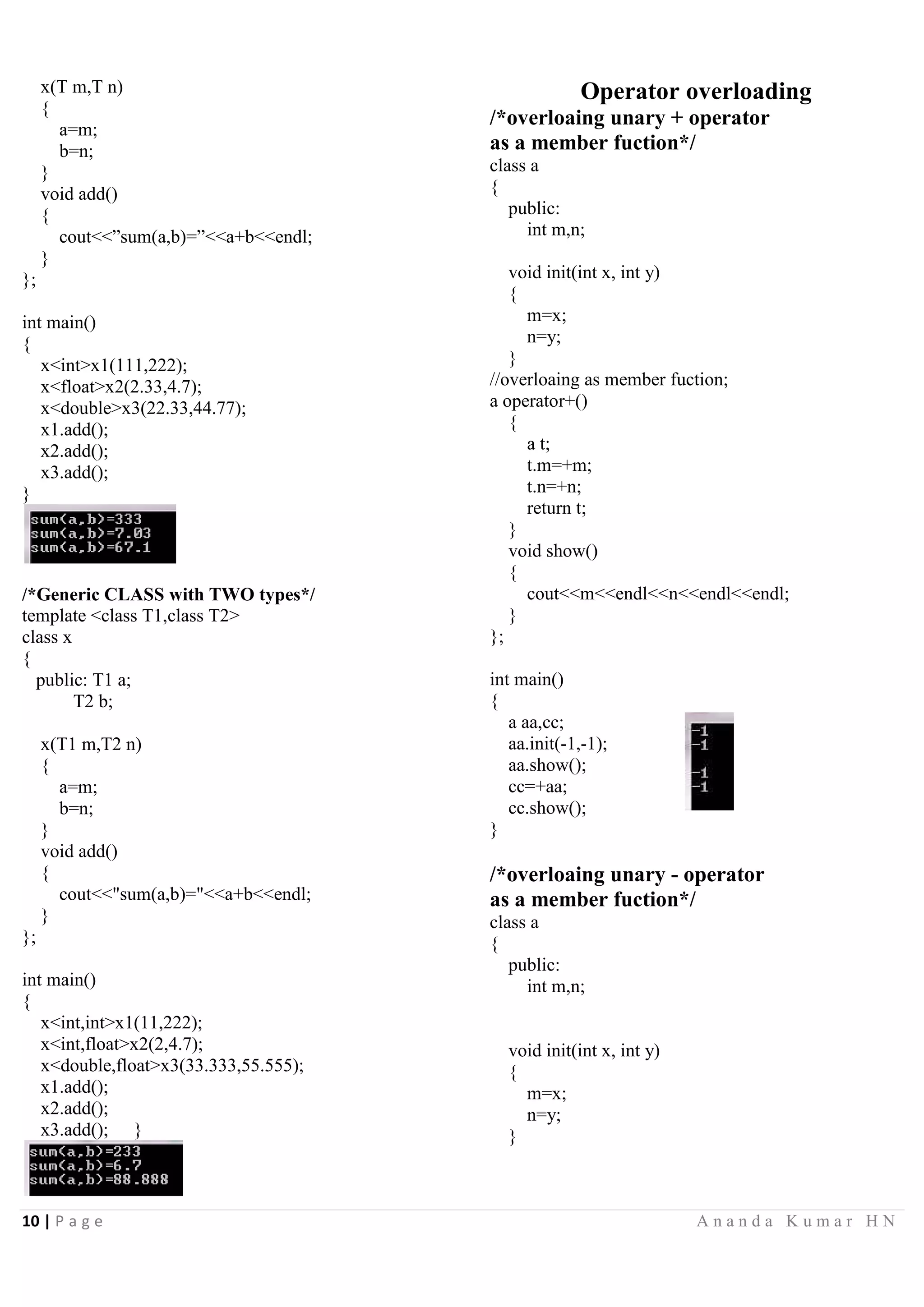10 | P a g e A n a n d a K u m a r H N
x(T m,T n)
{
a=m;
b=n;
}
void add()
{
cout<<”sum(a,b)=”<<a+b<<endl;
}
};
int main()
{
x<int>x1(111,222);
x<float>x2(2.33,4.7);
x<double>x3(22.33,44.77);
x1.add();
x2.add();
x3.add();
}
/*Generic CLASS with TWO types*/
template <class T1,class T2>
class x
{
public: T1 a;
T2 b;
x(T1 m,T2 n)
{
a=m;
b=n;
}
void add()
{
cout<<"sum(a,b)="<<a+b<<endl;
}
};
int main()
{
x<int,int>x1(11,222);
x<int,float>x2(2,4.7);
x<double,float>x3(33.333,55.555);
x1.add();
x2.add();
x3.add(); }
Operator overloading
/*overloaing unary + operator
as a member fuction*/
class a
{
public:
int m,n;
void init(int x, int y)
{
m=x;
n=y;
}
//overloaing as member fuction;
a operator+()
{
a t;
t.m=+m;
t.n=+n;
return t;
}
void show()
{
cout<<m<<endl<<n<<endl<<endl;
}
};
int main()
{
a aa,cc;
aa.init(-1,-1);
aa.show();
cc=+aa;
cc.show();
}
/*overloaing unary - operator
as a member fuction*/
class a
{
public:
int m,n;
void init(int x, int y)
{
m=x;
n=y;
}
 