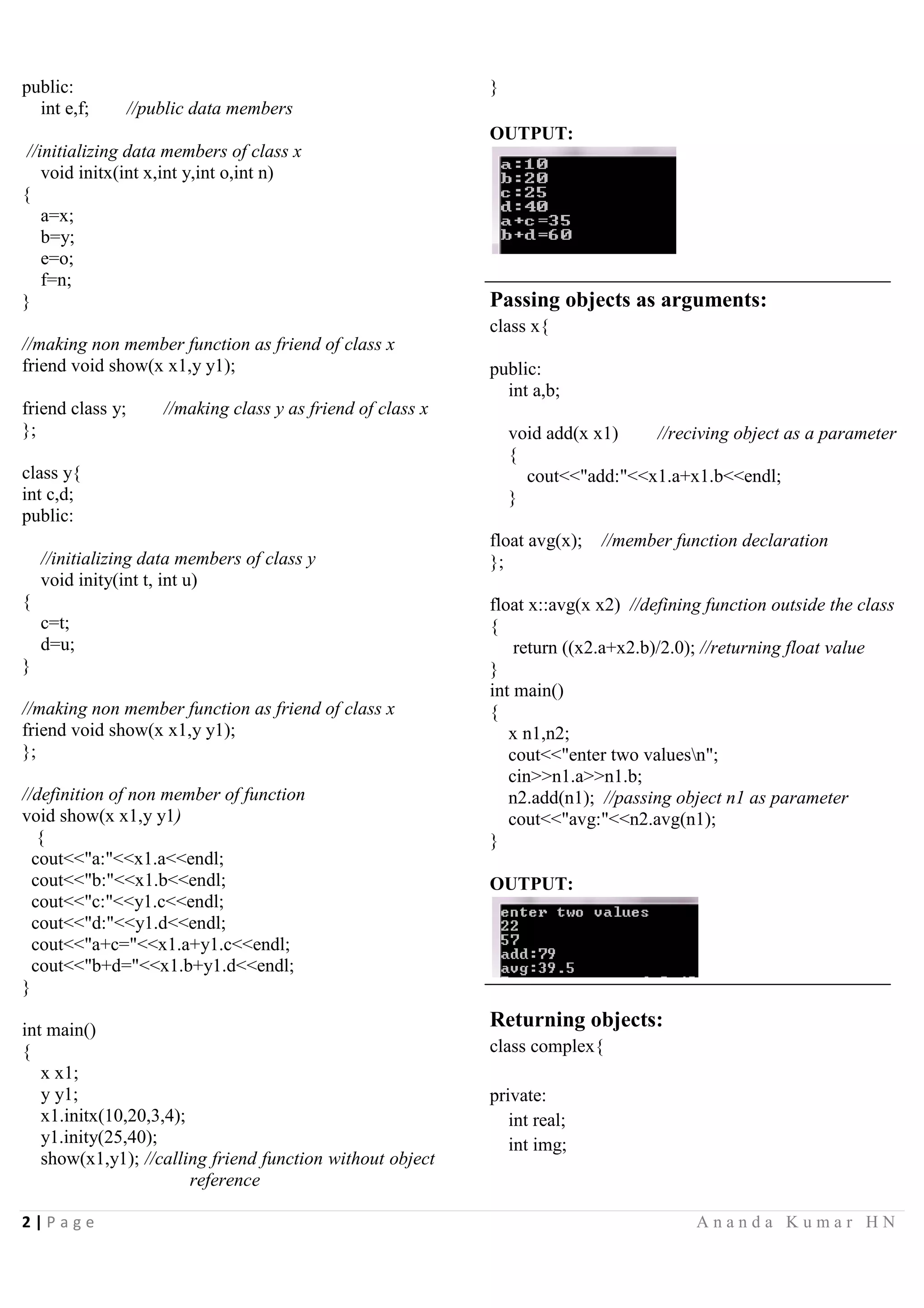 2 | P a g e A n a n d a K u m a r H N
public:
int e,f; //public data members
//initializing data members of class x
void initx(int x,int y,int o,int n)
{
a=x;
b=y;
e=o;
f=n;
}
//making non member function as friend of class x
friend void show(x x1,y y1);
friend class y; //making class y as friend of class x
};
class y{
int c,d;
public:
//initializing data members of class y
void inity(int t, int u)
{
c=t;
d=u;
}
//making non member function as friend of class x
friend void show(x x1,y y1);
};
//definition of non member of function
void show(x x1,y y1)
{
cout<<"a:"<<x1.a<<endl;
cout<<"b:"<<x1.b<<endl;
cout<<"c:"<<y1.c<<endl;
cout<<"d:"<<y1.d<<endl;
cout<<"a+c="<<x1.a+y1.c<<endl;
cout<<"b+d="<<x1.b+y1.d<<endl;
}
int main()
{
x x1;
y y1;
x1.initx(10,20,3,4);
y1.inity(25,40);
show(x1,y1); //calling friend function without object
reference
}
OUTPUT:
Passing objects as arguments:
class x{
public:
int a,b;
void add(x x1) //reciving object as a parameter
{
cout<<"add:"<<x1.a+x1.b<<endl;
}
float avg(x); //member function declaration
};
float x::avg(x x2) //defining function outside the class
{
return ((x2.a+x2.b)/2.0); //returning float value
}
int main()
{
x n1,n2;
cout<<"enter two valuesn";
cin>>n1.a>>n1.b;
n2.add(n1); //passing object n1 as parameter
cout<<"avg:"<<n2.avg(n1);
}
OUTPUT:
Returning objects:
class complex{
private:
int real;
int img;
 
