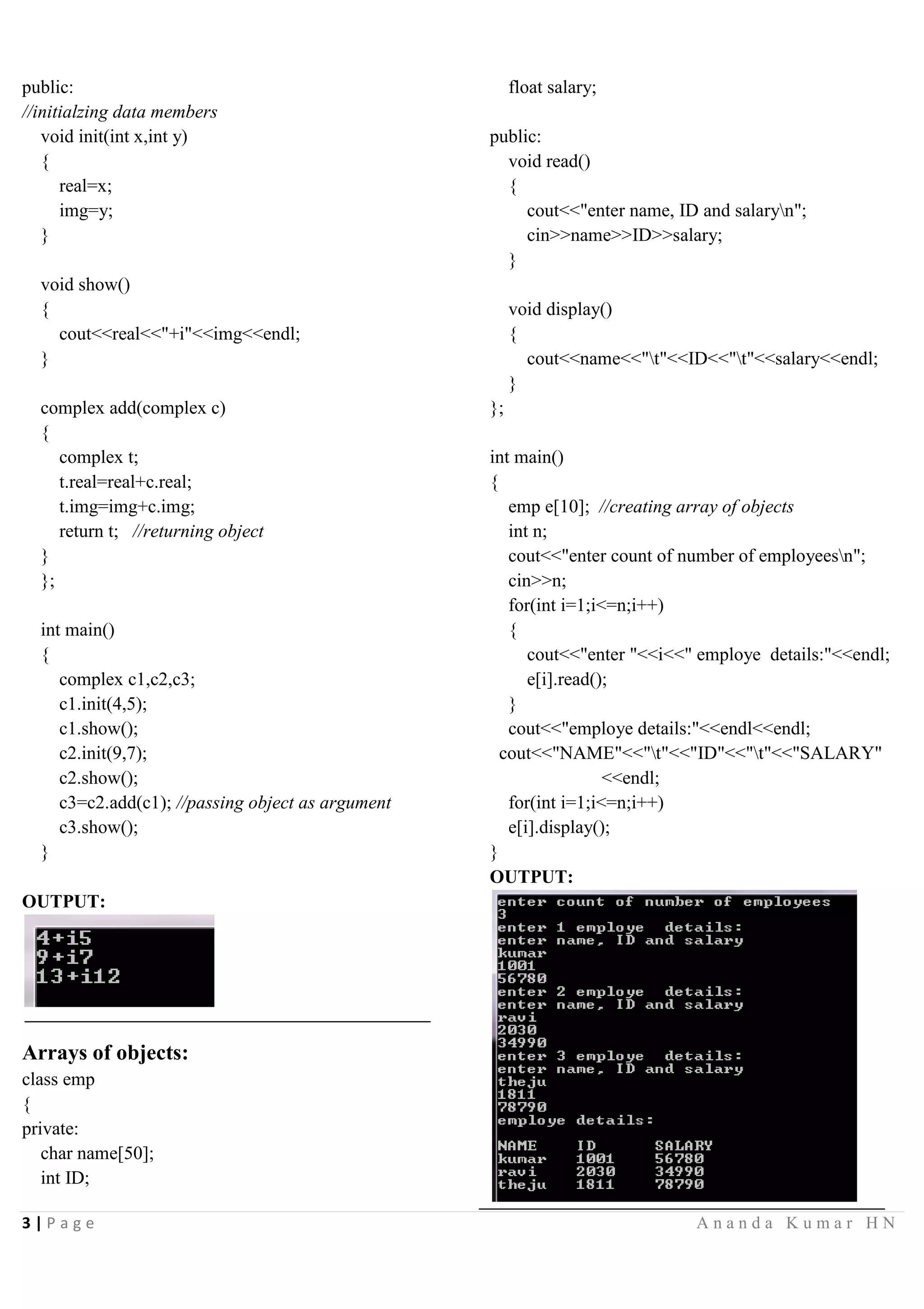 2 | P a g e A n a n d a K u m a r H N
public:
int e,f; //public data members
//initializing data members of class x
void initx(int x,int y,int o,int n)
{
a=x;
b=y;
e=o;
f=n;
}
//making non member function as friend of class x
friend void show(x x1,y y1);
friend class y; //making class y as friend of class x
};
class y{
int c,d;
public:
//initializing data members of class y
void inity(int t, int u)
{
c=t;
d=u;
}
//making non member function as friend of class x
friend void show(x x1,y y1);
};
//definition of non member of function
void show(x x1,y y1)
{
cout<<"a:"<<x1.a<<endl;
cout<<"b:"<<x1.b<<endl;
cout<<"c:"<<y1.c<<endl;
cout<<"d:"<<y1.d<<endl;
cout<<"a+c="<<x1.a+y1.c<<endl;
cout<<"b+d="<<x1.b+y1.d<<endl;
}
int main()
{
x x1;
y y1;
x1.initx(10,20,3,4);
y1.inity(25,40);
show(x1,y1); //calling friend function without object
reference
}
OUTPUT:
Passing objects as arguments:
class x{
public:
int a,b;
void add(x x1) //reciving object as a parameter
{
cout<<"add:"<<x1.a+x1.b<<endl;
}
float avg(x); //member function declaration
};
float x::avg(x x2) //defining function outside the class
{
return ((x2.a+x2.b)/2.0); //returning float value
}
int main()
{
x n1,n2;
cout<<"enter two valuesn";
cin>>n1.a>>n1.b;
n2.add(n1); //passing object n1 as parameter
cout<<"avg:"<<n2.avg(n1);
}
OUTPUT:
Returning objects:
class complex{
private:
int real;
int img;
 