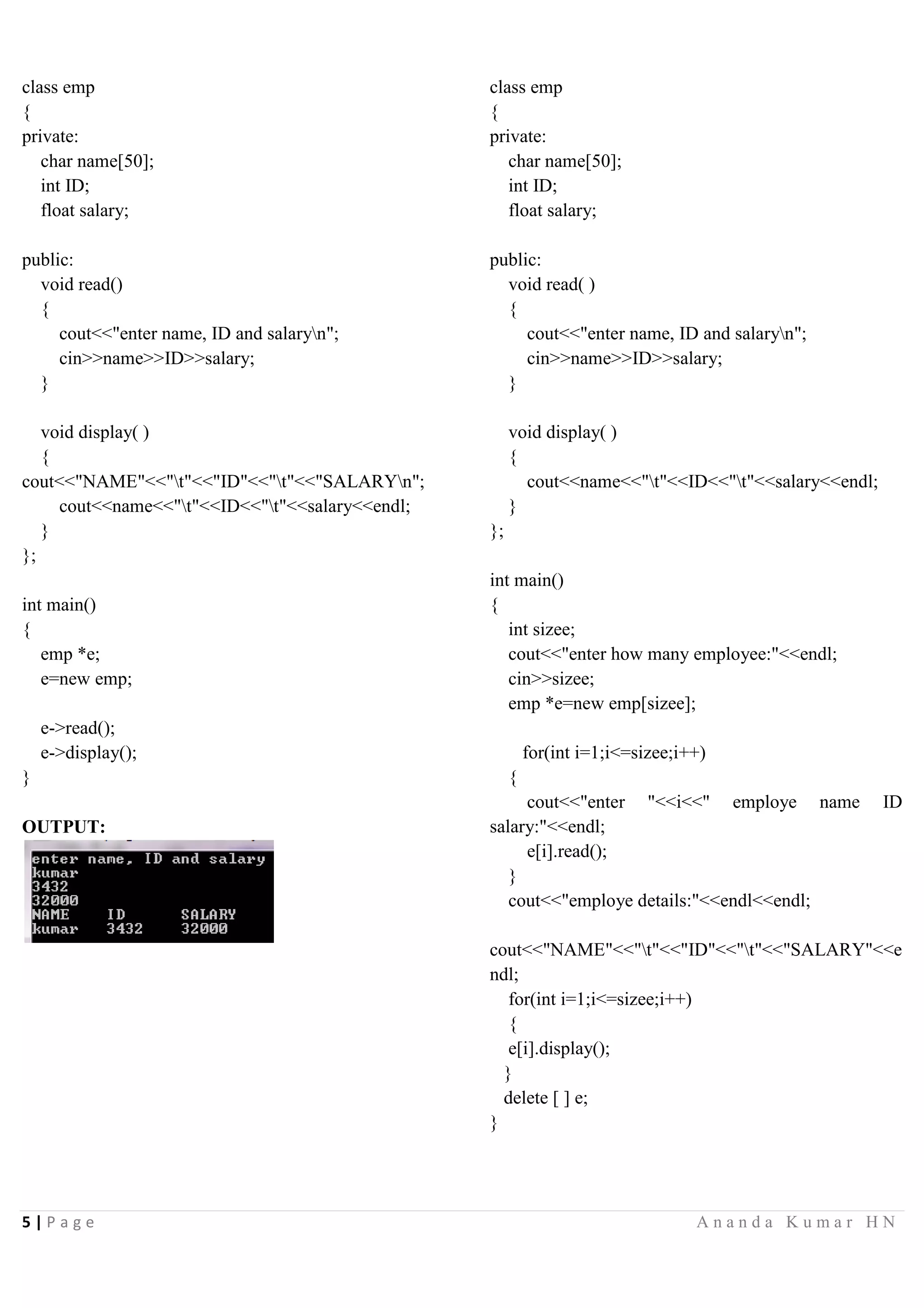 5 | P a g e A n a n d a K u m a r H N
class emp
{
private:
char name[50];
int ID;
float salary;
public:
void read()
{
cout<<"enter name, ID and salaryn";
cin>>name>>ID>>salary;
}
void display( )
{
cout<<"NAME"<<"t"<<"ID"<<"t"<<"SALARYn";
cout<<name<<"t"<<ID<<"t"<<salary<<endl;
}
};
int main()
{
emp *e;
e=new emp;
e->read();
e->display();
}
OUTPUT:
class emp
{
private:
char name[50];
int ID;
float salary;
public:
void read( )
{
cout<<"enter name, ID and salaryn";
cin>>name>>ID>>salary;
}
void display( )
{
cout<<name<<"t"<<ID<<"t"<<salary<<endl;
}
};
int main()
{
int sizee;
cout<<"enter how many employee:"<<endl;
cin>>sizee;
emp *e=new emp[sizee];
for(int i=1;i<=sizee;i++)
{
cout<<"enter "<<i<<" employe name ID
salary:"<<endl;
e[i].read();
}
cout<<"employe details:"<<endl<<endl;
cout<<"NAME"<<"t"<<"ID"<<"t"<<"SALARY"<<e
ndl;
for(int i=1;i<=sizee;i++)
{
e[i].display();
}
delete [ ] e;
}
 