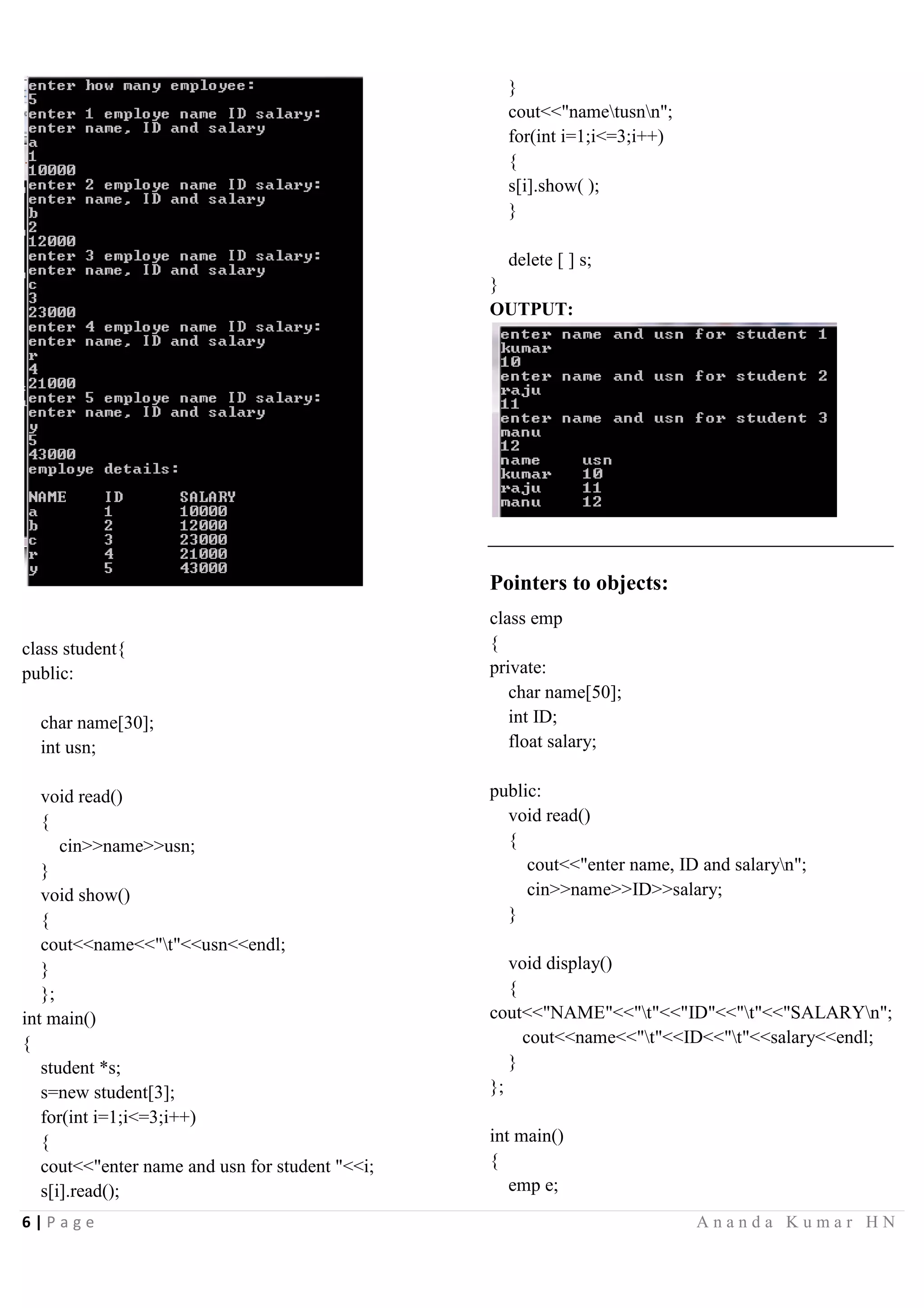 6 | P a g e A n a n d a K u m a r H N
class student{
public:
char name[30];
int usn;
void read()
{
cin>>name>>usn;
}
void show()
{
cout<<name<<"t"<<usn<<endl;
}
};
int main()
{
student *s;
s=new student[3];
for(int i=1;i<=3;i++)
{
cout<<"enter name and usn for student "<<i;
s[i].read();
}
cout<<"nametusnn";
for(int i=1;i<=3;i++)
{
s[i].show( );
}
delete [ ] s;
}
OUTPUT:
Pointers to objects:
class emp
{
private:
char name[50];
int ID;
float salary;
public:
void read()
{
cout<<"enter name, ID and salaryn";
cin>>name>>ID>>salary;
}
void display()
{
cout<<"NAME"<<"t"<<"ID"<<"t"<<"SALARYn";
cout<<name<<"t"<<ID<<"t"<<salary<<endl;
}
};
int main()
{
emp e;
 