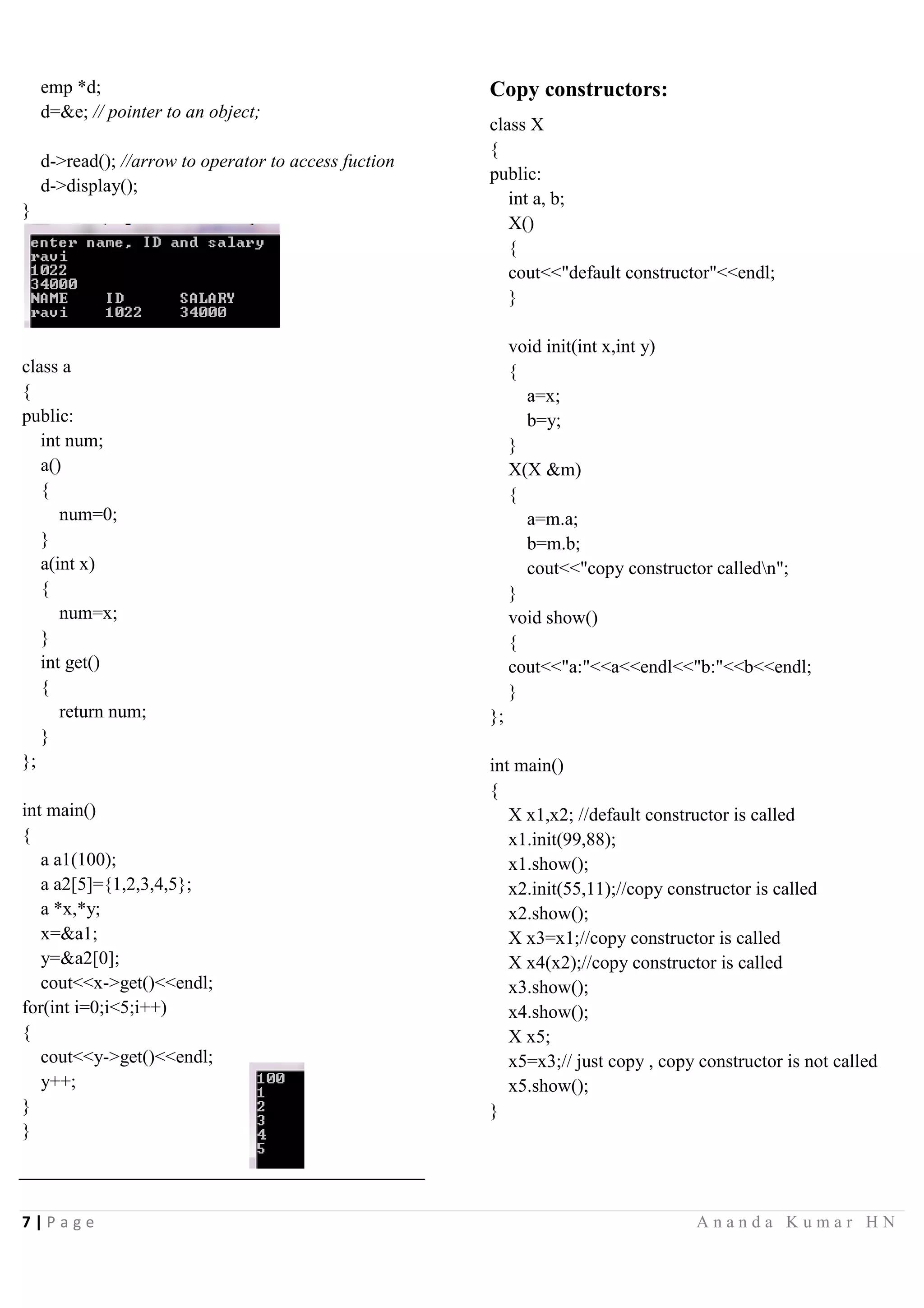 7 | P a g e A n a n d a K u m a r H N
emp *d;
d=&e; // pointer to an object;
d->read(); //arrow to operator to access fuction
d->display();
}
class a
{
public:
int num;
a()
{
num=0;
}
a(int x)
{
num=x;
}
int get()
{
return num;
}
};
int main()
{
a a1(100);
a a2[5]={1,2,3,4,5};
a *x,*y;
x=&a1;
y=&a2[0];
cout<<x->get()<<endl;
for(int i=0;i<5;i++)
{
cout<<y->get()<<endl;
y++;
}
}
Copy constructors:
class X
{
public:
int a, b;
X()
{
cout<<"default constructor"<<endl;
}
void init(int x,int y)
{
a=x;
b=y;
}
X(X &m)
{
a=m.a;
b=m.b;
cout<<"copy constructor calledn";
}
void show()
{
cout<<"a:"<<a<<endl<<"b:"<<b<<endl;
}
};
int main()
{
X x1,x2; //default constructor is called
x1.init(99,88);
x1.show();
x2.init(55,11);//copy constructor is called
x2.show();
X x3=x1;//copy constructor is called
X x4(x2);//copy constructor is called
x3.show();
x4.show();
X x5;
x5=x3;// just copy , copy constructor is not called
x5.show();
}
 