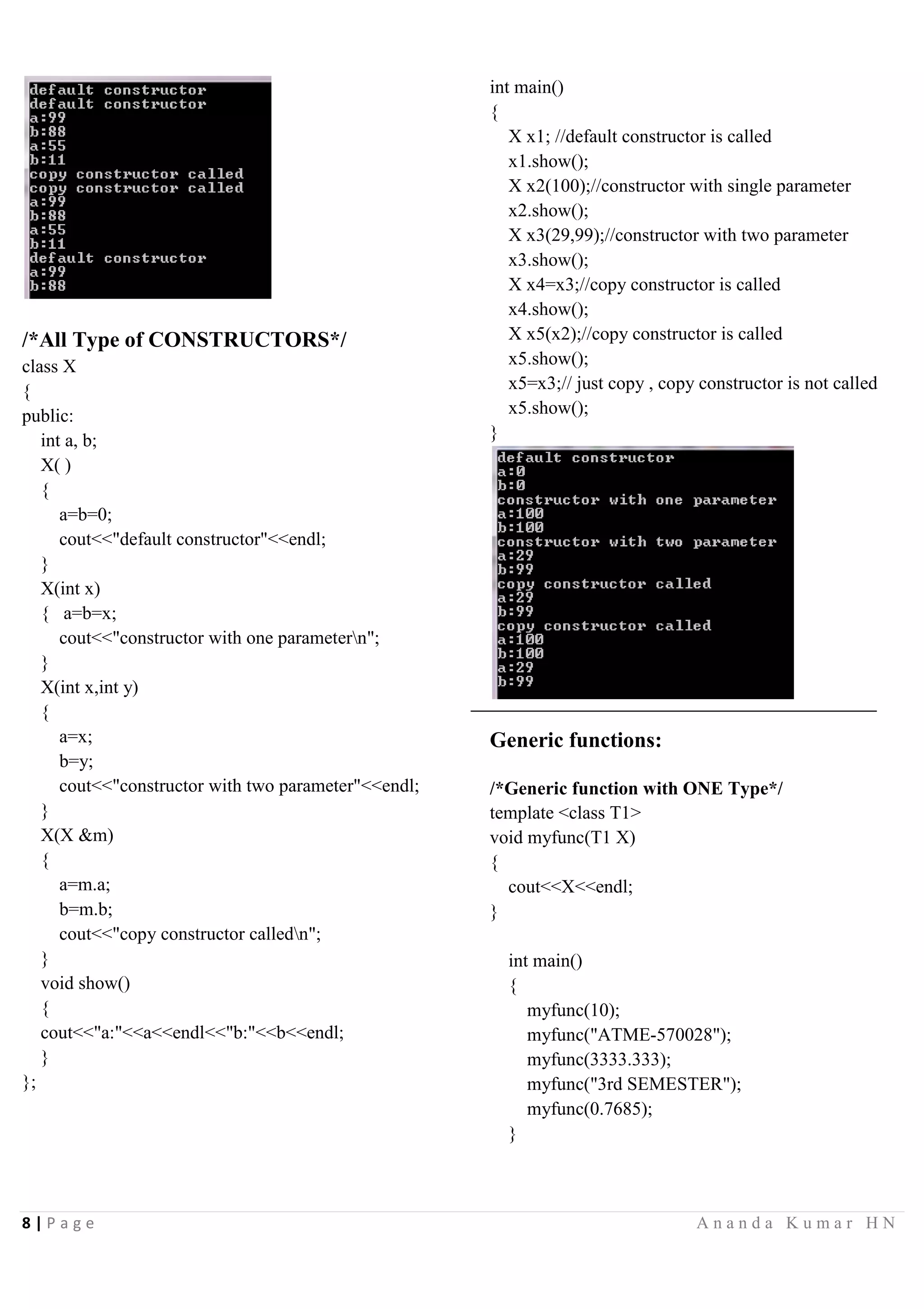 8 | P a g e A n a n d a K u m a r H N
/*All Type of CONSTRUCTORS*/
class X
{
public:
int a, b;
X( )
{
a=b=0;
cout<<"default constructor"<<endl;
}
X(int x)
{ a=b=x;
cout<<"constructor with one parametern";
}
X(int x,int y)
{
a=x;
b=y;
cout<<"constructor with two parameter"<<endl;
}
X(X &m)
{
a=m.a;
b=m.b;
cout<<"copy constructor calledn";
}
void show()
{
cout<<"a:"<<a<<endl<<"b:"<<b<<endl;
}
};
int main()
{
X x1; //default constructor is called
x1.show();
X x2(100);//constructor with single parameter
x2.show();
X x3(29,99);//constructor with two parameter
x3.show();
X x4=x3;//copy constructor is called
x4.show();
X x5(x2);//copy constructor is called
x5.show();
x5=x3;// just copy , copy constructor is not called
x5.show();
}
Generic functions:
/*Generic function with ONE Type*/
template <class T1>
void myfunc(T1 X)
{
cout<<X<<endl;
}
int main()
{
myfunc(10);
myfunc("ATME-570028");
myfunc(3333.333);
myfunc("3rd SEMESTER");
myfunc(0.7685);
}
 