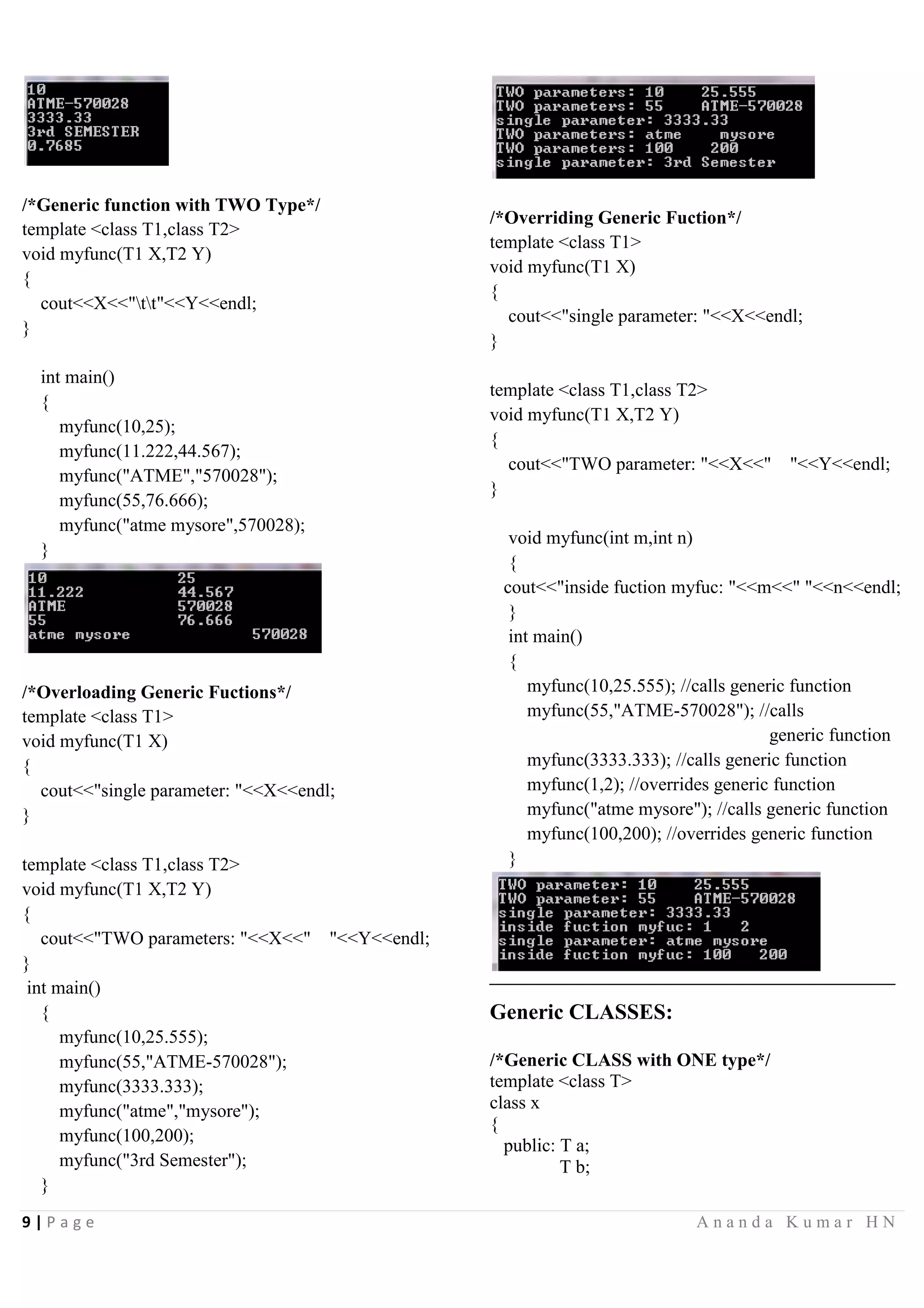 9 | P a g e A n a n d a K u m a r H N
/*Generic function with TWO Type*/
template <class T1,class T2>
void myfunc(T1 X,T2 Y)
{
cout<<X<<"tt"<<Y<<endl;
}
int main()
{
myfunc(10,25);
myfunc(11.222,44.567);
myfunc("ATME","570028");
myfunc(55,76.666);
myfunc("atme mysore",570028);
}
/*Overloading Generic Fuctions*/
template <class T1>
void myfunc(T1 X)
{
cout<<"single parameter: "<<X<<endl;
}
template <class T1,class T2>
void myfunc(T1 X,T2 Y)
{
cout<<"TWO parameters: "<<X<<" "<<Y<<endl;
}
int main()
{
myfunc(10,25.555);
myfunc(55,"ATME-570028");
myfunc(3333.333);
myfunc("atme","mysore");
myfunc(100,200);
myfunc("3rd Semester");
}
/*Overriding Generic Fuction*/
template <class T1>
void myfunc(T1 X)
{
cout<<"single parameter: "<<X<<endl;
}
template <class T1,class T2>
void myfunc(T1 X,T2 Y)
{
cout<<"TWO parameter: "<<X<<" "<<Y<<endl;
}
void myfunc(int m,int n)
{
cout<<"inside fuction myfuc: "<<m<<" "<<n<<endl;
}
int main()
{
myfunc(10,25.555); //calls generic function
myfunc(55,"ATME-570028"); //calls
generic function
myfunc(3333.333); //calls generic function
myfunc(1,2); //overrides generic function
myfunc("atme mysore"); //calls generic function
myfunc(100,200); //overrides generic function
}
Generic CLASSES:
/*Generic CLASS with ONE type*/
template <class T>
class x
{
public: T a;
T b;
 