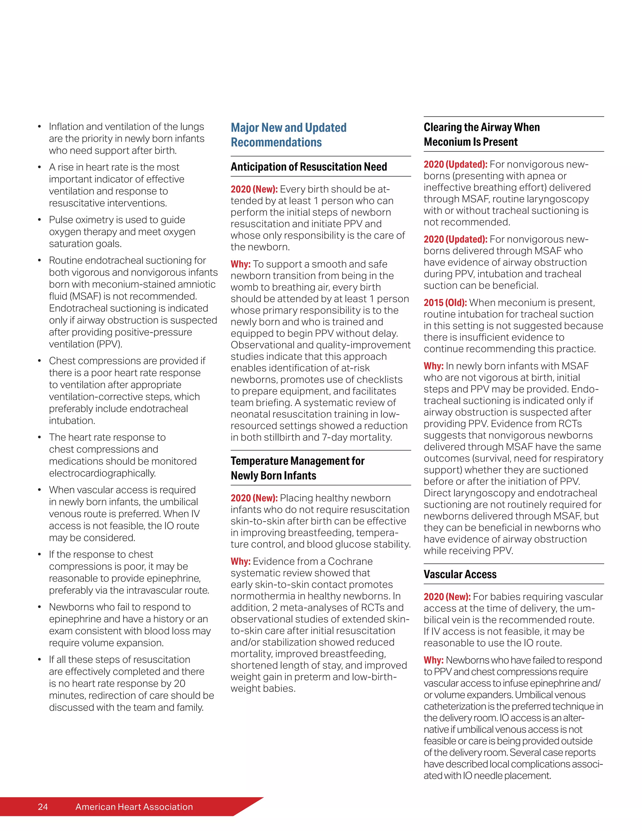 24	 American Heart Association
•	 Inflation and ventilation of the lungs
are the priority in newly born infants
who need support after birth.
•	 A rise in heart rate is the most
important indicator of effective
ventilation and response to
resuscitative interventions.
•	 Pulse oximetry is used to guide
oxygen therapy and meet oxygen
saturation goals.
•	 Routine endotracheal suctioning for
both vigorous and nonvigorous infants
born with meconium-stained amniotic
fluid (MSAF) is not recommended.
Endotracheal suctioning is indicated
only if airway obstruction is suspected
after providing positive-pressure
ventilation (PPV).
•	 Chest compressions are provided if
there is a poor heart rate response
to ventilation after appropriate
ventilation-corrective steps, which
preferably include endotracheal
intubation.
•	 The heart rate response to
chest compressions and
medications should be monitored
electrocardiographically.
•	 When vascular access is required
in newly born infants, the umbilical
venous route is preferred. When IV
access is not feasible, the IO route
may be considered.
•	 If the response to chest
compressions is poor, it may be
reasonable to provide epinephrine,
preferably via the intravascular route.
•	 Newborns who fail to respond to
epinephrine and have a history or an
exam consistent with blood loss may
require volume expansion.
•	 If all these steps of resuscitation
are effectively completed and there
is no heart rate response by 20
minutes, redirection of care should be
discussed with the team and family.
Major New and Updated
Recommendations
Anticipation of Resuscitation Need
2020 (New): Every birth should be at-
tended by at least 1 person who can
perform the initial steps of newborn
resuscitation and initiate PPV and
whose only responsibility is the care of
the newborn.
Why: To support a smooth and safe
newborn transition from being in the
womb to breathing air, every birth
should be attended by at least 1 person
whose primary responsibility is to the
newly born and who is trained and
equipped to begin PPV without delay.
Observational and quality-improvement
studies indicate that this approach
enables identification of at-risk
newborns, promotes use of checklists
to prepare equipment, and facilitates
team briefing. A systematic review of
neonatal resuscitation training in low-
resourced settings showed a reduction
in both stillbirth and 7-day mortality.
Temperature Management for
Newly Born Infants
2020 (New): Placing healthy newborn
infants who do not require resuscitation
skin-to-skin after birth can be effective
in improving breastfeeding, tempera-
ture control, and blood glucose stability.
Why: Evidence from a Cochrane
systematic review showed that
early skin-to-skin contact promotes
normothermia in healthy newborns. In
addition, 2 meta-analyses of RCTs and
observational studies of extended skin-
to-skin care after initial resuscitation
and/or stabilization showed reduced
mortality, improved breastfeeding,
shortened length of stay, and improved
weight gain in preterm and low-birth-
weight babies.
Clearing the Airway When
Meconium Is Present
2020 (Updated): For nonvigorous new-
borns (presenting with apnea or
ineffective breathing effort) delivered
through MSAF, routine laryngoscopy
with or without tracheal suctioning is
not recommended.
2020 (Updated): For nonvigorous new-
borns delivered through MSAF who
have evidence of airway obstruction
during PPV, intubation and tracheal
suction can be beneficial.
2015 (Old): When meconium is present,
routine intubation for tracheal suction
in this setting is not suggested because
there is insufficient evidence to
continue recommending this practice.
Why: In newly born infants with MSAF
who are not vigorous at birth, initial
steps and PPV may be provided. Endo-
tracheal suctioning is indicated only if
airway obstruction is suspected after
providing PPV. Evidence from RCTs
suggests that nonvigorous newborns
delivered through MSAF have the same
outcomes (survival, need for respiratory
support) whether they are suctioned
before or after the initiation of PPV.
Direct laryngoscopy and endotracheal
suctioning are not routinely required for
newborns delivered through MSAF, but
they can be beneficial in newborns who
have evidence of airway obstruction
while receiving PPV.
Vascular Access
2020 (New): For babies requiring vascular
access at the time of delivery, the um-
bilical vein is the recommended route.
If IV access is not feasible, it may be
reasonable to use the IO route.
Why: Newbornswhohavefailedtorespond
toPPVandchestcompressionsrequire
vascularaccesstoinfuseepinephrineand/
orvolumeexpanders.Umbilicalvenous
catheterizationisthepreferredtechniquein
thedeliveryroom.IOaccessisanalter-
nativeifumbilicalvenousaccessisnot
feasibleorcareisbeingprovidedoutside
ofthedeliveryroom.Severalcasereports
havedescribedlocalcomplicationsassoci-
atedwithIOneedleplacement.
 