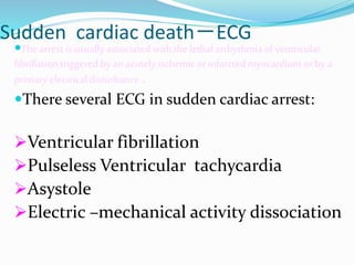 Sudden cardiac death－ECG
The arrest is usuallyassociated with the lethalarrhythmia of ventricular
fibrillation triggered by an acutely ischemic or infarcted myocardium or by a
primary electrical disturbance .
There several ECG in sudden cardiac arrest:
Ventricular fibrillation
Pulseless Ventricular tachycardia
Asystole
Electric –mechanical activity dissociation
 
