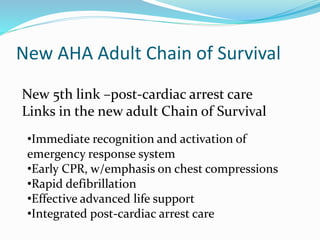 New AHA Adult Chain of Survival
New 5th link –post-cardiac arrest care
Links in the new adult Chain of Survival
•Immediate recognition and activation of
emergency response system
•Early CPR, w/emphasis on chest compressions
•Rapid defibrillation
•Effective advanced life support
•Integrated post-cardiac arrest care
 