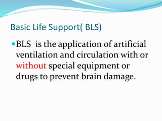 Basic Life Support( BLS)
BLS is the application of artificial
ventilation and circulation with or
without special equipment or
drugs to prevent brain damage.
 