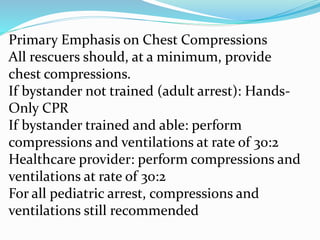 Primary Emphasis on Chest Compressions
All rescuers should, at a minimum, provide
chest compressions.
If bystander not trained (adult arrest): Hands-
Only CPR
If bystander trained and able: perform
compressions and ventilations at rate of 30:2
Healthcare provider: perform compressions and
ventilations at rate of 30:2
For all pediatric arrest, compressions and
ventilations still recommended
 