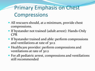  All rescuers should, at a minimum, provide chest
compressions.
 If bystander not trained (adult arrest): Hands-Only
CPR
 If bystander trained and able: perform compressions
and ventilations at rate of 30:2
 Healthcare provider: perform compressions and
ventilations at rate of 30:2
 For all pediatric arrest, compressions and ventilations
still recommended
Primary Emphasis on Chest
Compressions
 
