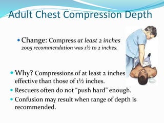 Adult Chest Compression Depth
 Change: Compress at least 2 inches
2005 recommendation was 1½ to 2 inches.
 Why? Compressions of at least 2 inches are more
effective than those of 1½ inches.
 Rescuers often do not “push hard” enough.
 Confusion may result when range of depth is
recommended.
 
