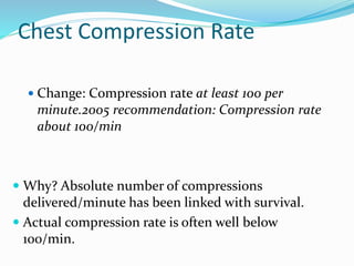 Chest Compression Rate
 Change: Compression rate at least 100 per
minute.2005 recommendation: Compression rate
about 100/min
 Why? Absolute number of compressions
delivered/minute has been linked with survival.
 Actual compression rate is often well below
100/min.
 