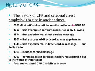 History of CPR
 The history of CPR and cerebrial arrest
prophylaxis begins in ancient times.
 5000 -first artificial mouth to mouth ventilation in 3000 BC
 1780 – first attempt of newborn resuscitation by blowing
 1874 – first experimental direct cardiac massage
 1901 – first successful direct cardiac massage in man
 1946 – first experimental indirect cardiac massage and
defibrillation
 1960 – indirect cardiac massage
 1980 – development of cardiopulmonary resuscitation due
to the works of Peter Safar
 first International CPR Guidelines in 2000
 