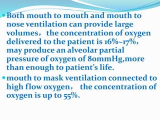 Both mouth to mouth and mouth to
nose ventilation can provide large
volumes，the concentration of oxygen
delivered to the patient is 16%~17%，
may produce an alveolar partial
pressure of oxygen of 80mmHg,more
than enough to patient’s life.
mouth to mask ventilation connected to
high flow oxygen， the concentration of
oxygen is up to 55%。
 