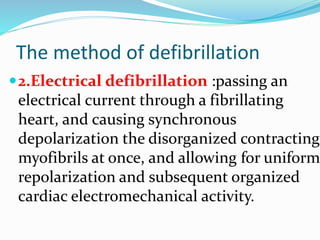 The method of defibrillation
2.Electrical defibrillation :passing an
electrical current through a fibrillating
heart, and causing synchronous
depolarization the disorganized contracting
myofibrils at once, and allowing for uniform
repolarization and subsequent organized
cardiac electromechanical activity.
 
