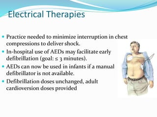 Electrical Therapies
 Practice needed to minimize interruption in chest
compressions to deliver shock.
 In-hospital use of AEDs may facilitate early
defibrillation (goal: ≤ 3 minutes).
 AEDs can now be used in infants if a manual
defibrillator is not available.
 Defibrillation doses unchanged, adult
cardioversion doses provided
 